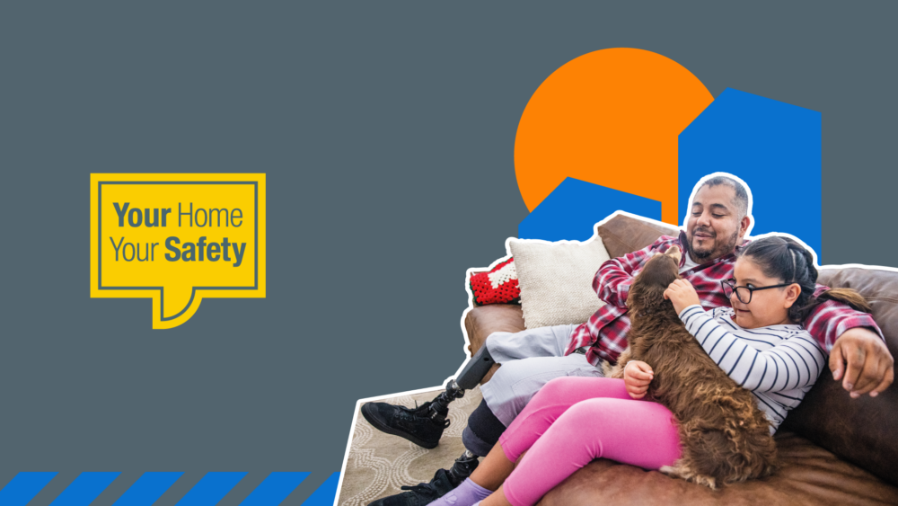 Man with prosthetic legs sat a on couch with his daughter and small brown dog. And a yellow speech bubble with Your Home Your Safety written in it.